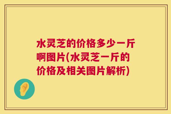 水灵芝的价格多少一斤啊图片(水灵芝一斤的价格及相关图片解析)