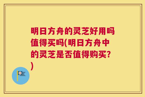明日方舟的灵芝好用吗值得买吗(明日方舟中的灵芝是否值得购买？)