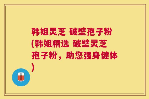 韩姐灵芝 破壁孢子粉(韩姐精选 破壁灵芝孢子粉，助您强身健体)