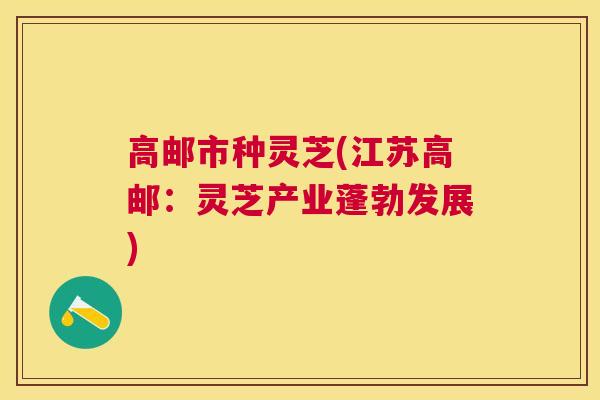 高邮市种灵芝(江苏高邮：灵芝产业蓬勃发展)