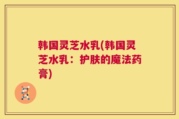 韩国灵芝水乳(韩国灵芝水乳：护肤的魔法药膏)