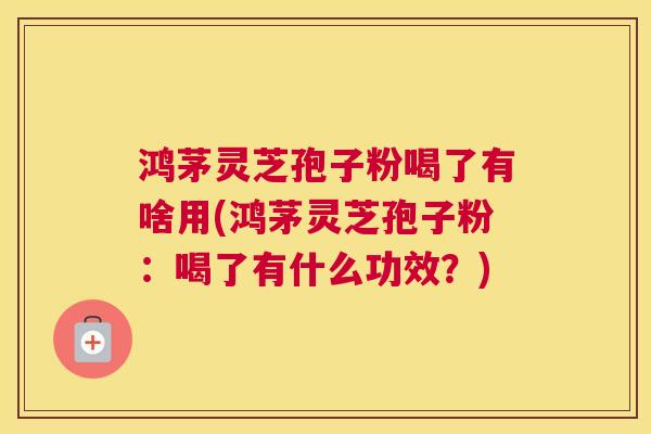 鸿茅灵芝孢子粉喝了有啥用(鸿茅灵芝孢子粉：喝了有什么功效？)
