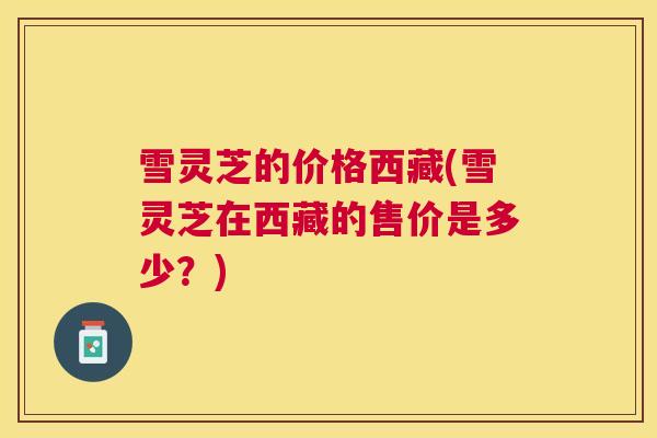 雪灵芝的价格西藏(雪灵芝在西藏的售价是多少？)