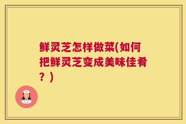 鲜灵芝怎样做菜(如何把鲜灵芝变成美味佳肴？)