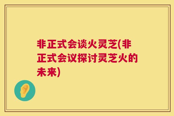 非正式会谈火灵芝(非正式会议探讨灵芝火的未来)