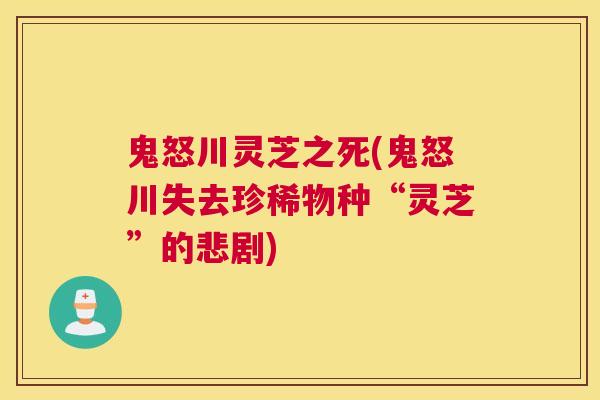 鬼怒川灵芝之死(鬼怒川失去珍稀物种“灵芝”的悲剧)