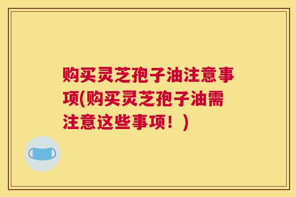 购买灵芝孢子油注意事项(购买灵芝孢子油需注意这些事项！)
