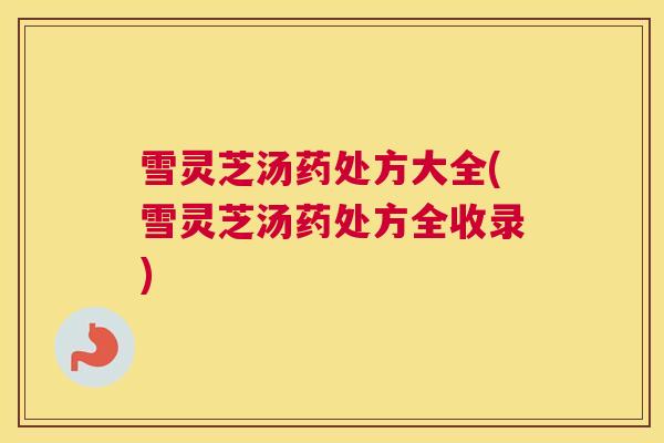 雪灵芝汤药处方大全(雪灵芝汤药处方全收录)