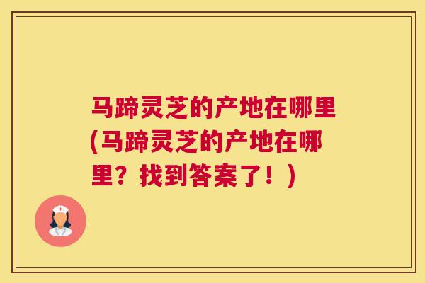 马蹄灵芝的产地在哪里(马蹄灵芝的产地在哪里？找到答案了！)