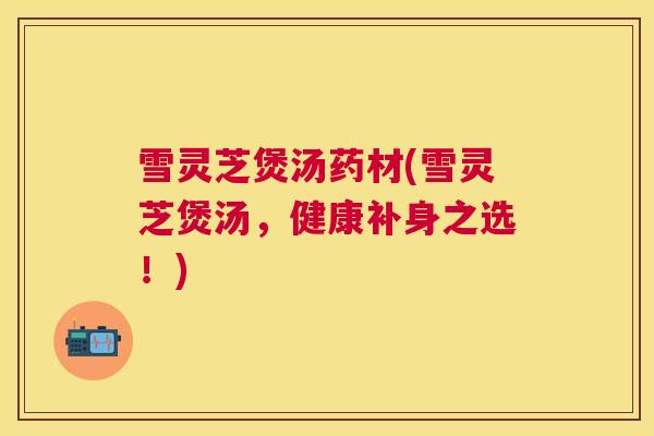 雪灵芝煲汤药材(雪灵芝煲汤，健康补身之选！)