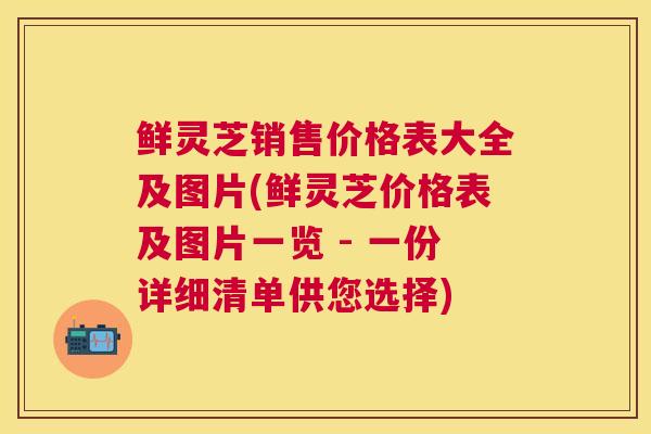 鲜灵芝销售价格表大全及图片(鲜灵芝价格表及图片一览 - 一份详细清单供您选择)