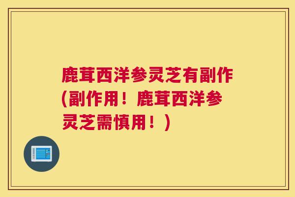鹿茸西洋参灵芝有副作(副作用！鹿茸西洋参灵芝需慎用！)