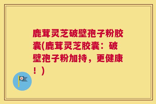 鹿茸灵芝破壁孢子粉胶囊(鹿茸灵芝胶囊：破壁孢子粉加持，更健康！)