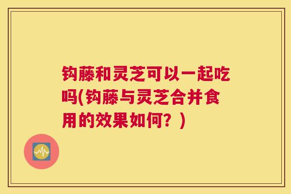 钩藤和灵芝可以一起吃吗(钩藤与灵芝合并食用的效果如何？)