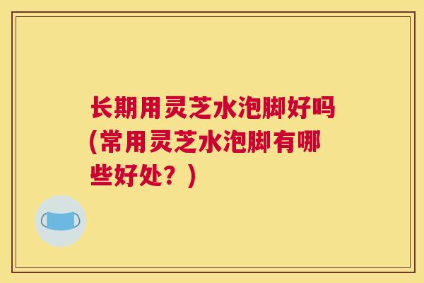 长期用灵芝水泡脚好吗(常用灵芝水泡脚有哪些好处？)