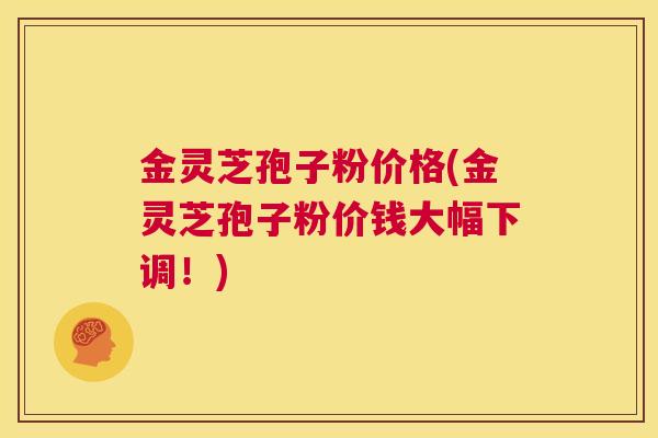金灵芝孢子粉价格(金灵芝孢子粉价钱大幅下调！)