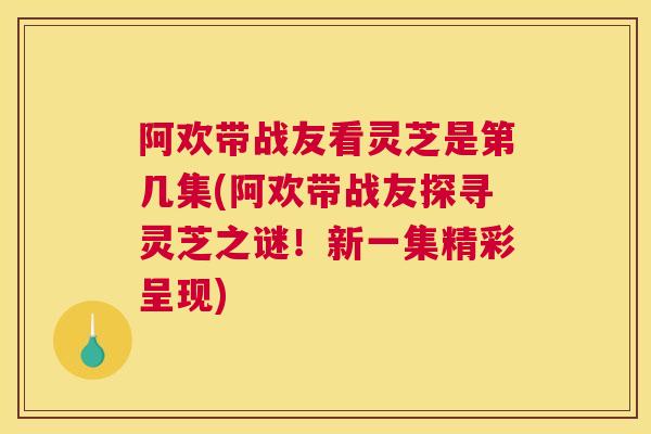 阿欢带战友看灵芝是第几集(阿欢带战友探寻灵芝之谜！新一集精彩呈现)