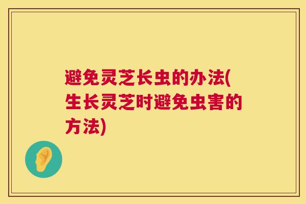 避免灵芝长虫的办法(生长灵芝时避免虫害的方法)