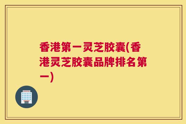 香港第一灵芝胶囊(香港灵芝胶囊品牌排名第一)