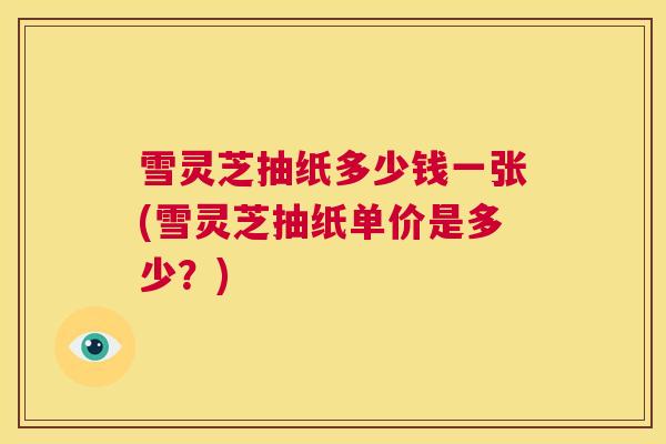 雪灵芝抽纸多少钱一张(雪灵芝抽纸单价是多少？)