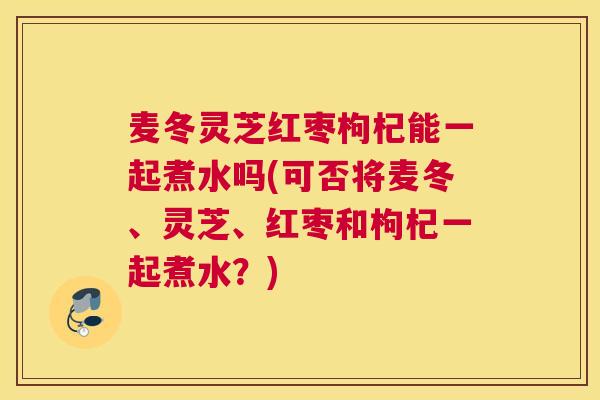 麦冬灵芝红枣枸杞能一起煮水吗(可否将麦冬、灵芝、红枣和枸杞一起煮水？)