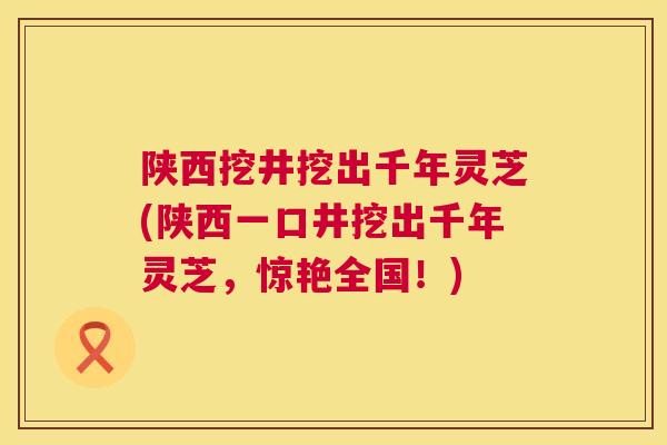 陕西挖井挖出千年灵芝(陕西一口井挖出千年灵芝，惊艳全国！)