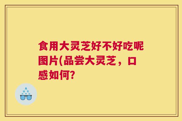 食用大灵芝好不好吃呢图片(品尝大灵芝，口感如何？