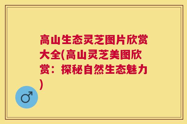 高山生态灵芝图片欣赏大全(高山灵芝美图欣赏：探秘自然生态魅力)