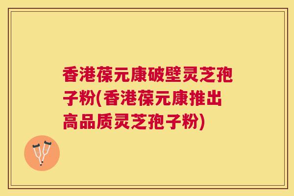 香港葆元康破壁灵芝孢子粉(香港葆元康推出高品质灵芝孢子粉)