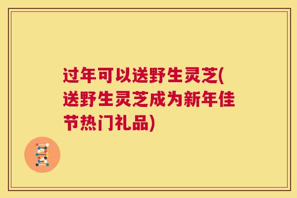 过年可以送野生灵芝(送野生灵芝成为新年佳节热门礼品)