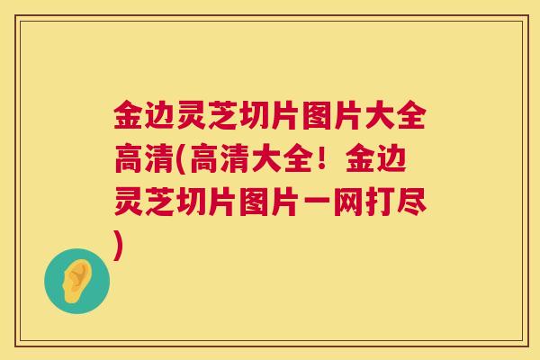 金边灵芝切片图片大全高清(高清大全！金边灵芝切片图片一网打尽)