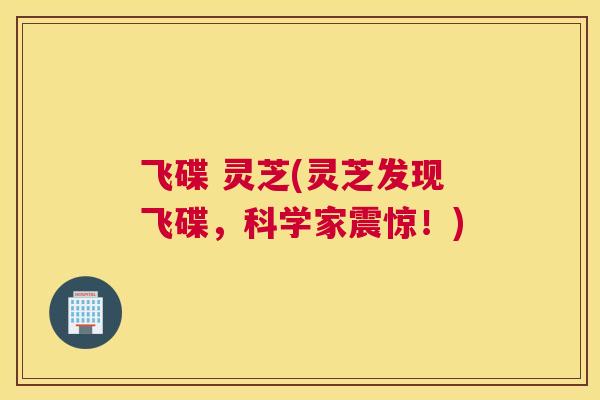 飞碟 灵芝(灵芝发现飞碟，科学家震惊！)