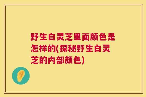 野生白灵芝里面颜色是怎样的(探秘野生白灵芝的内部颜色)