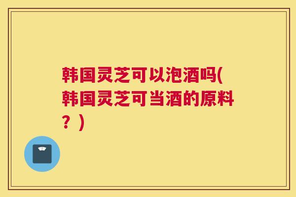 韩国灵芝可以泡酒吗(韩国灵芝可当酒的原料？)