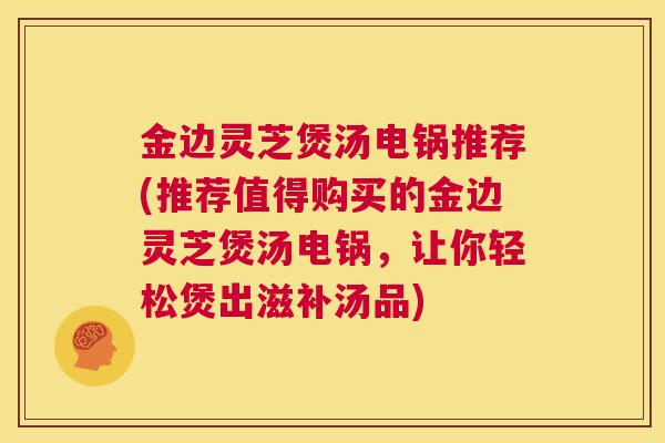 金边灵芝煲汤电锅推荐(推荐值得购买的金边灵芝煲汤电锅，让你轻松煲出滋补汤品)