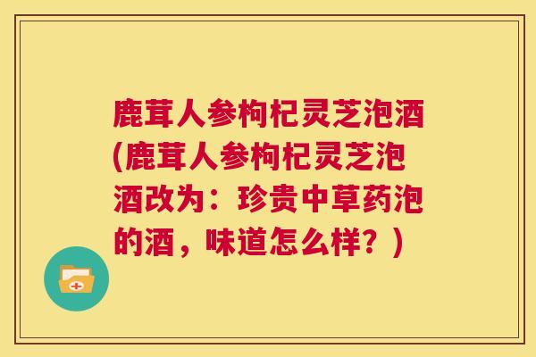 鹿茸人参枸杞灵芝泡酒(鹿茸人参枸杞灵芝泡酒改为：珍贵中草药泡的酒，味道怎么样？)