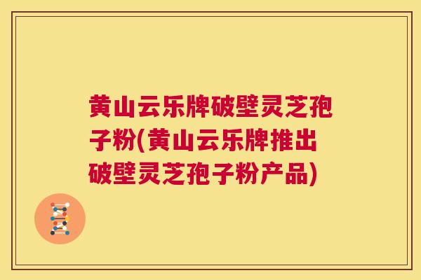 黄山云乐牌破壁灵芝孢子粉(黄山云乐牌推出破壁灵芝孢子粉产品)