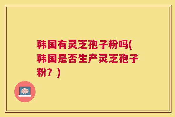 韩国有灵芝孢子粉吗(韩国是否生产灵芝孢子粉？)