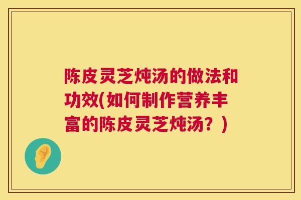 陈皮灵芝炖汤的做法和功效(如何制作营养丰富的陈皮灵芝炖汤？)
