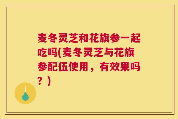 麦冬灵芝和花旗参一起吃吗(麦冬灵芝与花旗参配伍使用，有效果吗？)