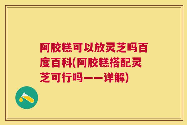 阿胶糕可以放灵芝吗百度百科(阿胶糕搭配灵芝可行吗——详解)