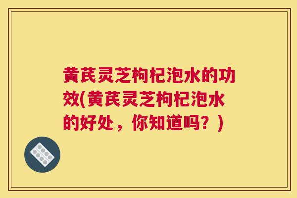 黄芪灵芝枸杞泡水的功效(黄芪灵芝枸杞泡水的好处，你知道吗？)