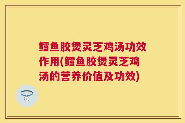 鳕鱼胶煲灵芝鸡汤功效作用(鳕鱼胶煲灵芝鸡汤的营养价值及功效)