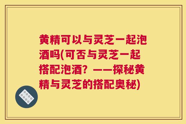 黄精可以与灵芝一起泡酒吗(可否与灵芝一起搭配泡酒？——探秘黄精与灵芝的搭配奥秘)