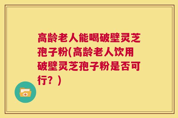 高龄老人能喝破壁灵芝孢子粉(高龄老人饮用破壁灵芝孢子粉是否可行？)