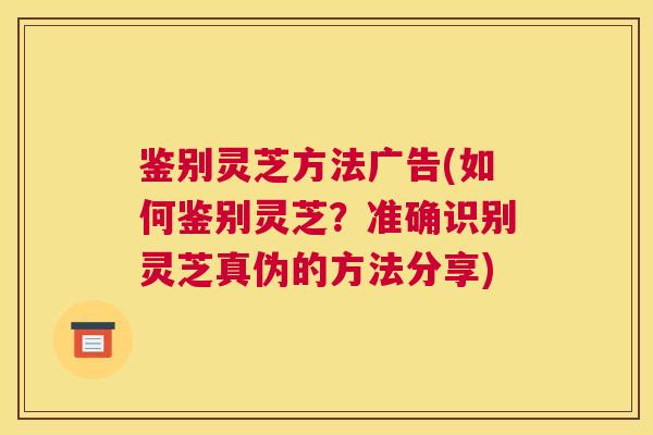 鉴别灵芝方法广告(如何鉴别灵芝？准确识别灵芝真伪的方法分享)