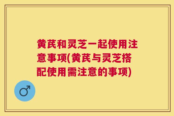 黄芪和灵芝一起使用注意事项(黄芪与灵芝搭配使用需注意的事项)