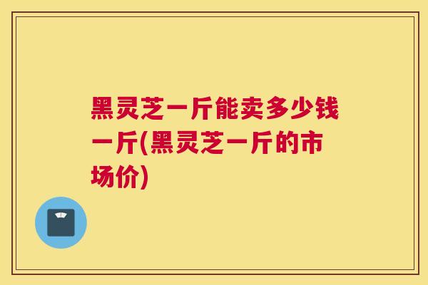 黑灵芝一斤能卖多少钱一斤(黑灵芝一斤的市场价)