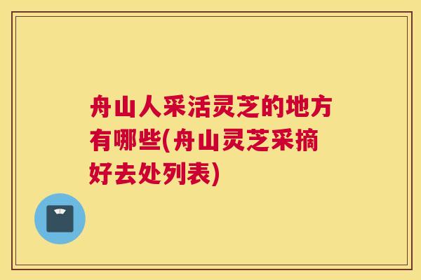 舟山人采活灵芝的地方有哪些(舟山灵芝采摘好去处列表)