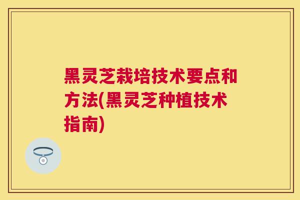 黑灵芝栽培技术要点和方法(黑灵芝种植技术指南)